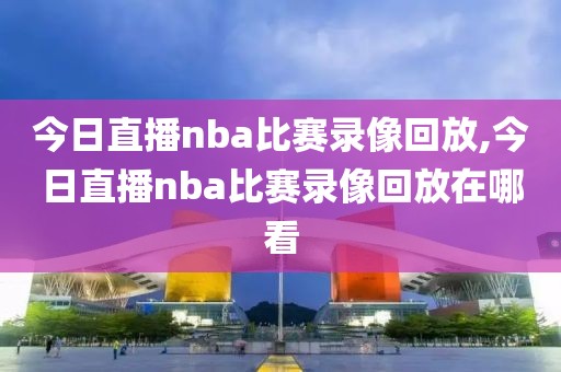 今日直播nba比赛录像回放,今日直播nba比赛录像回放在哪看