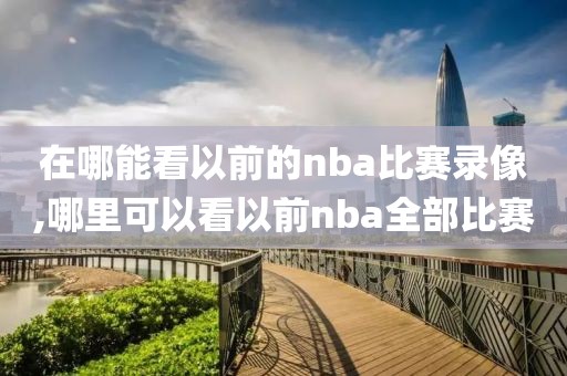 在哪能看以前的nba比赛录像,哪里可以看以前nba全部比赛