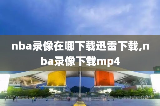 nba录像在哪下载迅雷下载,nba录像下载mp4