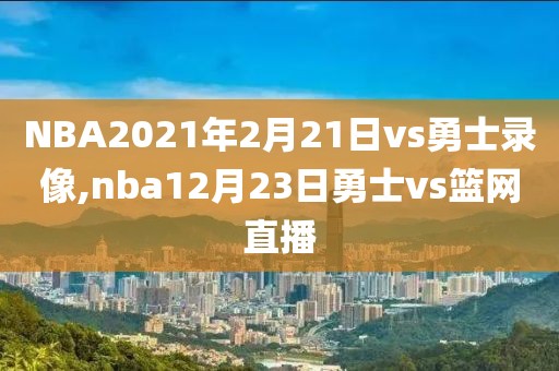NBA2021年2月21日vs勇士录像,nba12月23日勇士vs篮网直播