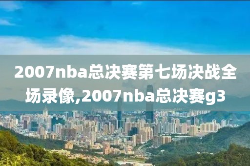 2007nba总决赛第七场决战全场录像,2007nba总决赛g3