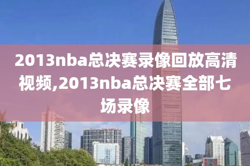 2013nba总决赛录像回放高清视频,2013nba总决赛全部七场录像