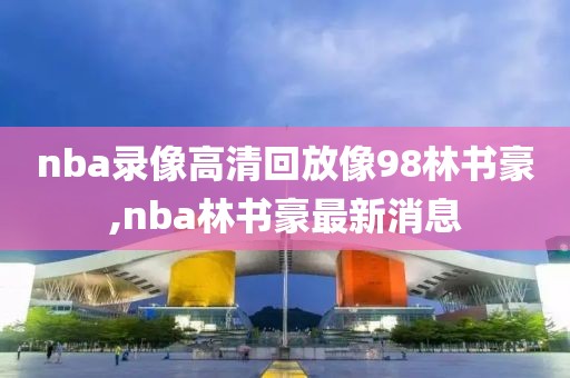 nba录像高清回放像98林书豪,nba林书豪最新消息