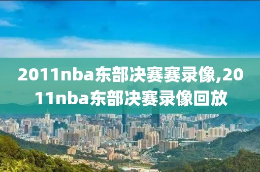 2011nba东部决赛赛录像,2011nba东部决赛录像回放