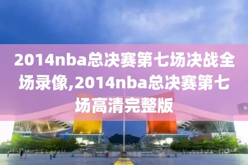 2014nba总决赛第七场决战全场录像,2014nba总决赛第七场高清完整版