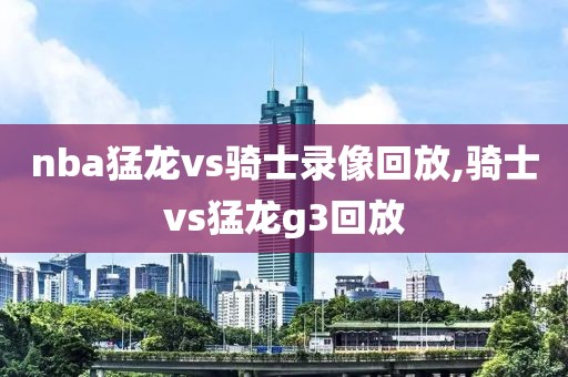 nba猛龙vs骑士录像回放,骑士vs猛龙g3回放