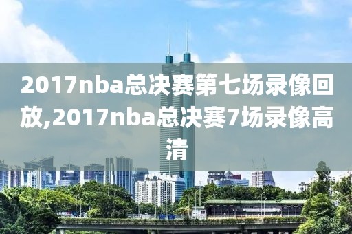 2017nba总决赛第七场录像回放,2017nba总决赛7场录像高清