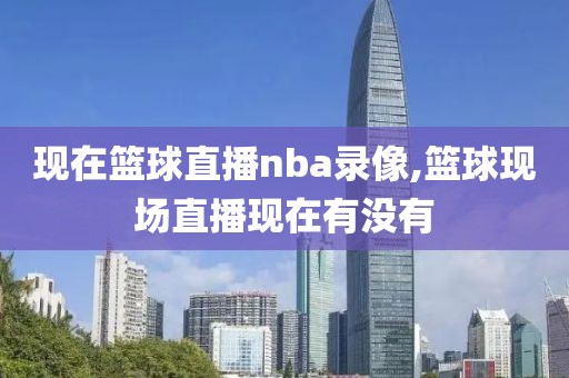 现在篮球直播nba录像,篮球现场直播现在有没有
