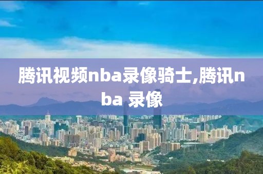 腾讯视频nba录像骑士,腾讯nba 录像