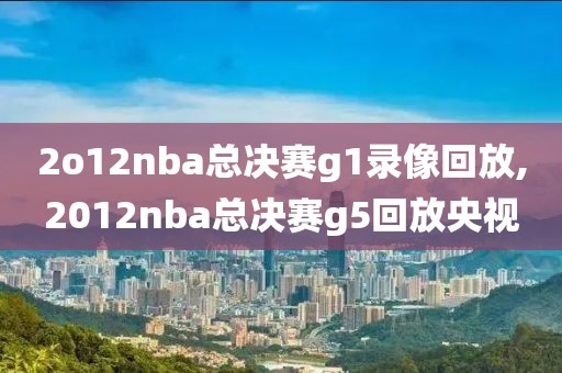 2o12nba总决赛g1录像回放,2012nba总决赛g5回放央视