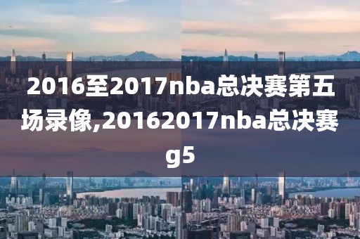 2016至2017nba总决赛第五场录像,20162017nba总决赛g5