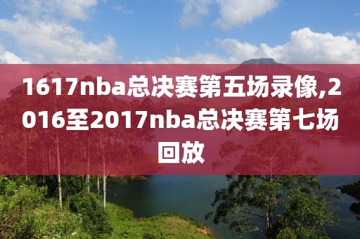 1617nba总决赛第五场录像,2016至2017nba总决赛第七场回放