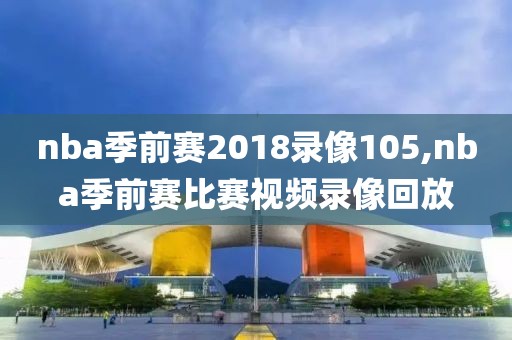 nba季前赛2018录像105,nba季前赛比赛视频录像回放