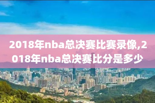 2018年nba总决赛比赛录像,2018年nba总决赛比分是多少