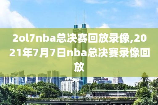 2ol7nba总决赛回放录像,2021年7月7日nba总决赛录像回放